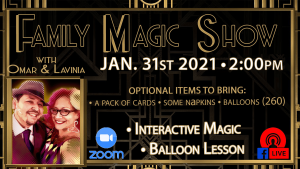 Family Magic Show, with Omar and Lavina. January 31st, 2021, 2:00PM. Optional items to bring: A pack of cards, some napkins, and balloons (260). Interactive magic, and ballon lessons. This event is available on Zoom and Facebook Live. Read below for more information.